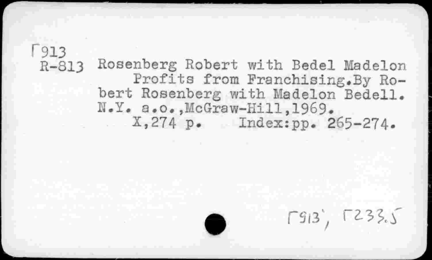 ﻿P913 R-813
Rosenberg Robert with Bedel Madelon Profits from Franchising.By Robert Rosenberg with Madelon Bedell. N.Y. a.o.,McGraw-Hill,1969.
X,274 P» Index:pp. 265-274»